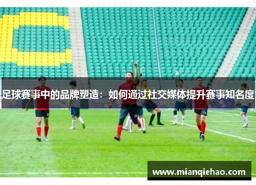 足球赛事中的品牌塑造：如何通过社交媒体提升赛事知名度